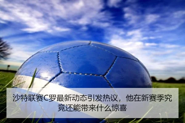 沙特联赛C罗最新动态引发热议，他在新赛季究竟还能带来什么惊喜