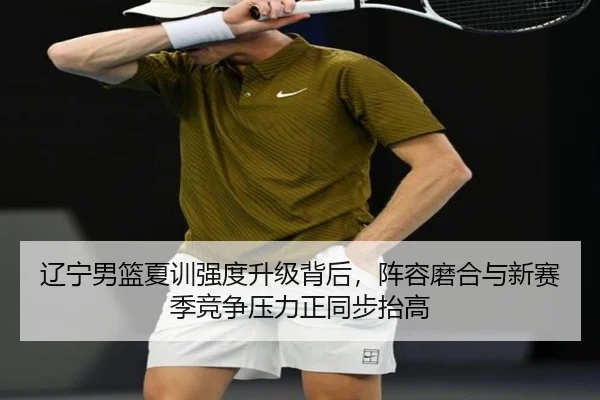 辽宁男篮夏训强度升级背后，阵容磨合与新赛季竞争压力正同步抬高